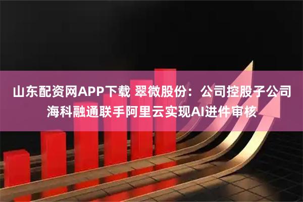 山东配资网APP下载 翠微股份：公司控股子公司海科融通联手阿里云实现AI进件审核