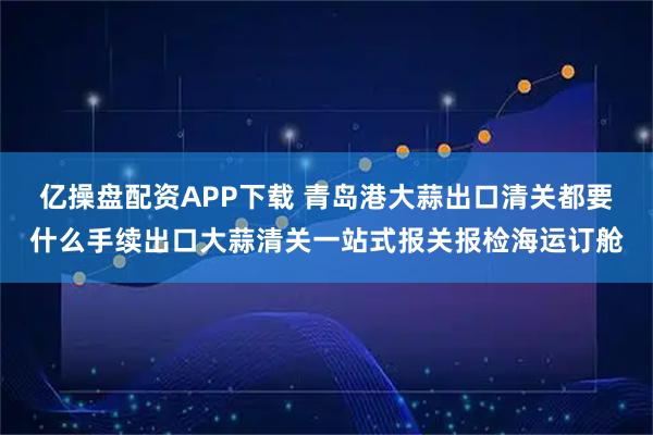 亿操盘配资APP下载 青岛港大蒜出口清关都要什么手续出口大蒜清关一站式报关报检海运订舱