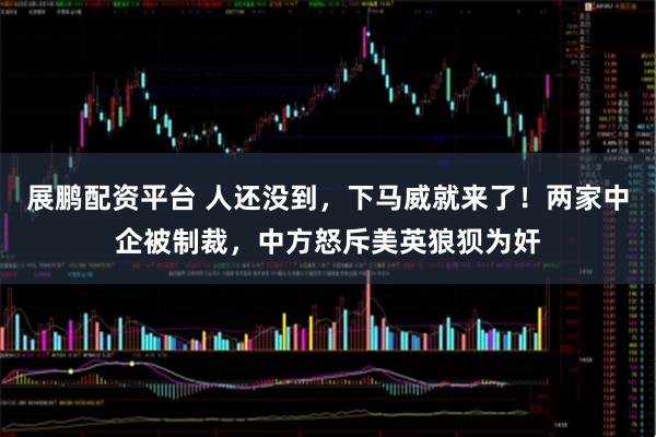 展鹏配资平台 人还没到,下马威就来了!两家中企被制裁,中方怒斥美英狼狈为奸