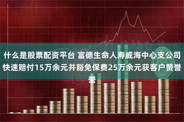 什么是股票配资平台 富德生命人寿威海中心支公司快速赔付15万余元并豁免保费25万余元获客户赞誉
