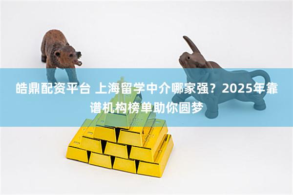 皓鼎配资平台 上海留学中介哪家强?2025年靠谱机构榜单助你圆梦