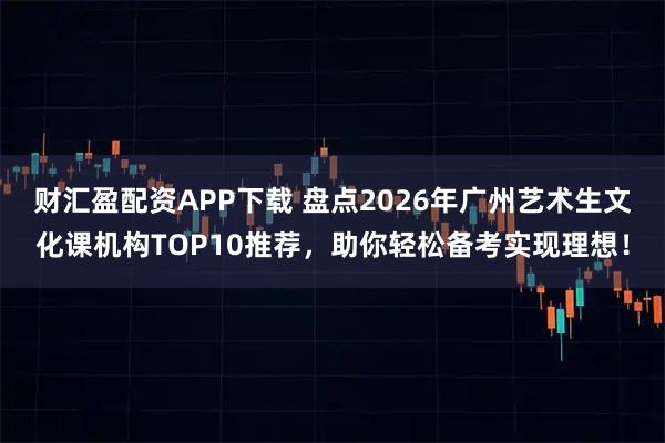 财汇盈配资APP下载 盘点2026年广州艺术生文化课机构TOP10推荐,助你轻松备考实现理想!