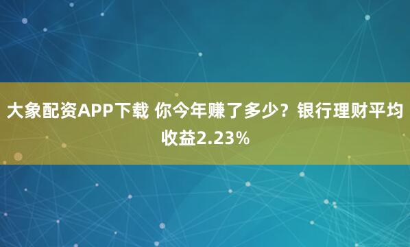 大象配资APP下载 你今年赚了多少？银行理财平均收益2.23%