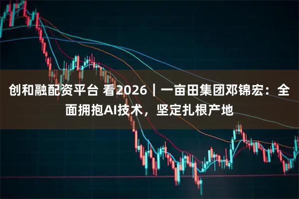 创和融配资平台 看2026｜一亩田集团邓锦宏：全面拥抱AI技术，坚定扎根产地