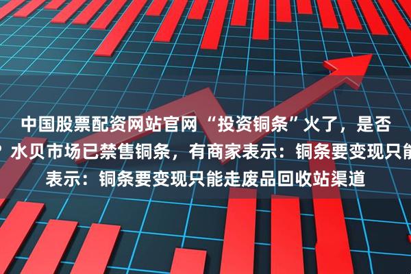 中国股票配资网站官网 “投资铜条”火了，是否真正具备投资属性？水贝市场已禁售铜条，有商家表示：铜条要变现只能走废品回收站渠道