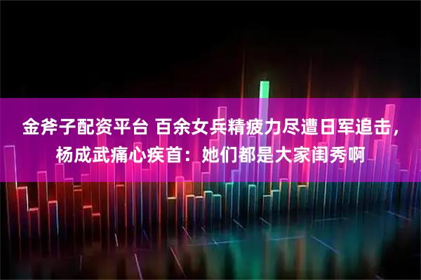 金斧子配资平台 百余女兵精疲力尽遭日军追击，杨成武痛心疾首：她们都是大家闺秀啊