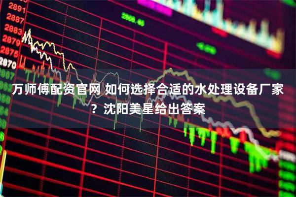 万师傅配资官网 如何选择合适的水处理设备厂家？沈阳美星给出答案