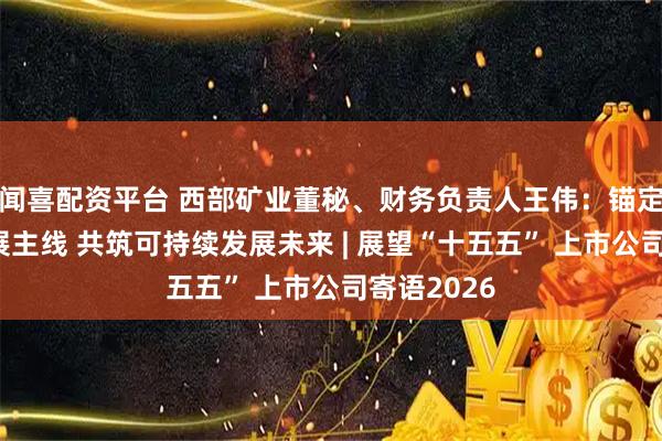 闻喜配资平台 西部矿业董秘、财务负责人王伟：锚定高质量发展主线 共筑可持续发展未来 | 展望“十五五” 上市公司寄语2026