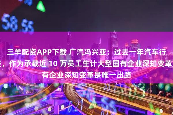 三羊配资APP下载 广汽冯兴亚：过去一年汽车行业深度调整，作为承载近 10 万员工生计大型国有企业深知变革是唯一出路