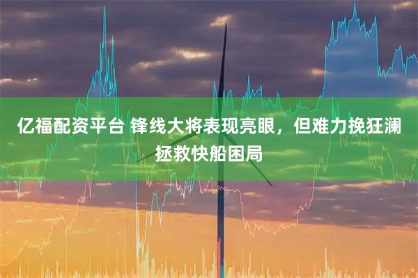 亿福配资平台 锋线大将表现亮眼，但难力挽狂澜拯救快船困局