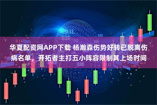 华夏配资网APP下载 杨瀚森伤势好转已脱离伤病名单，开拓者主打五小阵容限制其上场时间