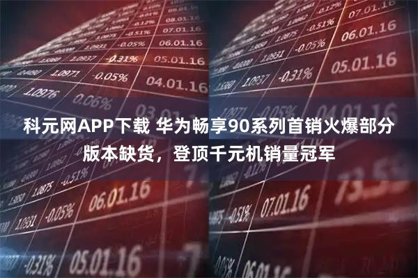 科元网APP下载 华为畅享90系列首销火爆部分版本缺货，登顶千元机销量冠军