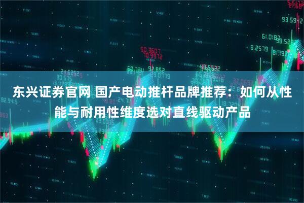东兴证券官网 国产电动推杆品牌推荐：如何从性能与耐用性维度选对直线驱动产品